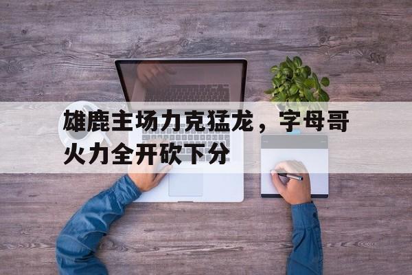 雄鹿主场力克猛龙，字母哥火力全开砍下分的简单介绍