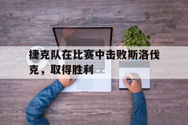 捷克队在比赛中击败斯洛伐克，取得胜利