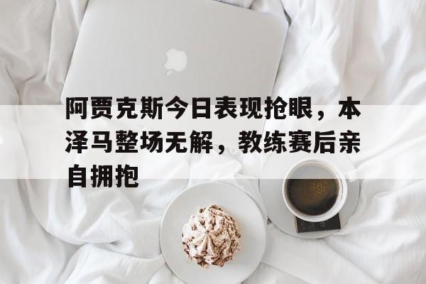 阿贾克斯今日表现抢眼，本泽马整场无解，教练赛后亲自拥抱