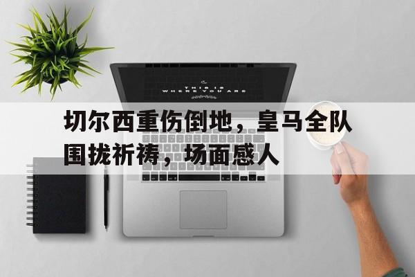 切尔西重伤倒地，皇马全队围拢祈祷，场面感人